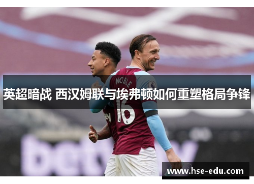 英超暗战 西汉姆联与埃弗顿如何重塑格局争锋 英超暗战 西汉姆联与埃弗顿如何重塑格局争锋